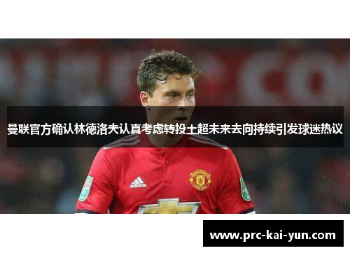 曼联官方确认林德洛夫认真考虑转投土超未来去向持续引发球迷热议